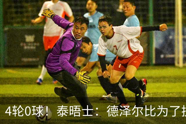 4轮0球！泰晤士：德泽尔比为了提升进攻请球员喝酒、留家庭作业